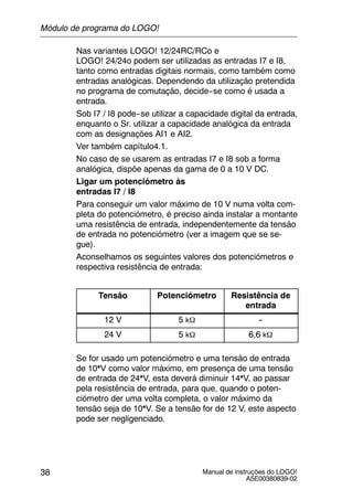Manual de instruções do LOGO!
A5E00380839-02
38
Nas variantes LOGO! 12/24RC/RCo e
LOGO! 24/24o podem ser utilizadas as entradas I7 e I8,
tanto como entradas digitais normais, como também como
entradas analógicas. Dependendo da utilização pretendida
no programa de comutação, decide--se como é usada a
entrada.
Sob I7 / I8 pode--se utilizar a capacidade digital da entrada,
enquanto o Sr. utilizar a capacidade analógica da entrada
com as designações AI1 e AI2.
Ver também capítulo4.1.
No caso de se usarem as entradas I7 e I8 sob a forma
analógica, dispõe apenas da gama de 0 a 10 V DC.
Ligar um potenciómetro às
entradas I7 / I8
Para conseguir um valor máximo de 10 V numa volta com-
pleta do potenciómetro, é preciso ainda instalar a montante
uma resistência de entrada, independentemente da tensão
de entrada no potenciómetro (ver a imagem que se se-
gue).
Aconselhamos os seguintes valores dos potenciómetros e
respectiva resistência de entrada:
Tensão Potenciómetro Resistência de
entrada
12 V 5 kΩ --
24 V 5 kΩ 6,6 kΩ
Se for usado um potenciómetro e uma tensão de entrada
de 10*V como valor máximo, em presença de uma tensão
de entrada de 24*V, esta deverá diminuir 14*V, ao passar
pela resistência de entrada, para que, quando o poten-
ciómetro der uma volta completa, o valor máximo da
tensão seja de 10*V. Se a tensão for de 12 V, este aspecto
pode ser negligenciado.
Módulo de programa do LOGO!
 