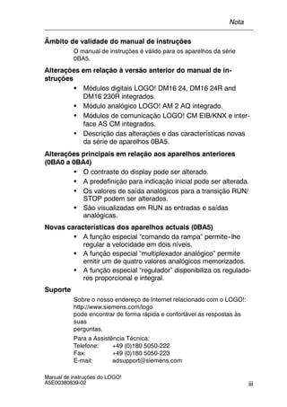 iii
Manual de instruções do LOGO!
A5E00380839-02
Âmbito de validade do manual de instruções
O manual de instruções é válido para os aparelhos da série
0BA5.
Alterações em relação à versão anterior do manual de in-
struções
S Módulos digitais LOGO! DM16 24, DM16 24R and
DM16 230R integrados.
S Módulo analógico LOGO! AM 2 AQ integrado.
S Módulos de comunicação LOGO! CM EIB/KNX e inter-
face AS CM integrados.
S Descrição das alterações e das características novas
da série de aparelhos 0BA5.
Alterações principais em relação aos aparelhos anteriores
(0BA0 a 0BA4)
S O contraste do display pode ser alterado.
S A predefinição para indicação inicial pode ser alterada.
S Os valores de saída analógicos para a transição RUN/
STOP podem ser alterados.
S São visualizadas em RUN as entradas e saídas
analógicas.
Novas características dos aparelhos actuais (0BA5)
S A função especial “comando da rampa” permite--lhe
regular a velocidade em dois níveis.
S A função especial “multiplexador analógico” permite
emitir um de quatro valores analógicos memorizados.
S A função especial “regulador” disponibiliza os regulado-
res proporcional e integral.
Suporte
Sobre o nosso endereço de Internet relacionado com o LOGO!:
http://www.siemens.com/logo
pode encontrar de forma rápida e confortável as respostas às
suas
perguntas.
Para a Assistência Técnica:
Telefone: +49 (0)180 5050-222
Fax: +49 (0)180 5050-223
E-mail: adsupport@siemens.com
Nota
 