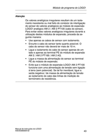 43
Manual de instruções do LOGO!
A5E00380839-02
Atenção
Os valores analógicos irregulares resultam de um isola-
mento inexistente ou mal feito do condutor de interligação
do sensor de valores analógicos ao módulo de expansão
LOGO! analógico AM 2 / AM 2 PT100 (cabo do sensor).
Para evitar estes valores analógicos irregulares durante a
utilização destes módulos de expansão, proceda da se-
guinte maneira:
S Use apenas os cabos de sensor com isolamento.
S Encurte o cabo do sensor tanto quanto possível. O
cabo do sensor não deverá ter mais de 10 m.
S Ligue o isolamento do cabo do sensor apenas de um
lado e apenas ao terminal PE do módulo de expansão
AM 2 / AM 2 PT100 / AM 2 AQ.
S Ligue a massa da alimentação do sensor ao terminal
PE do módulo de expansão.
S Evite que o módulo de expansão LOGO! AM 2 PT100
funcione com uma alimentação de tensão sem ligação
à terra (sem potencial). Se tal for inevitável, ligue a
saída negativa / de massa da alimentação de tensão
ao isolamento do cabo das linhas de medição do
termómetro de resistência.
Módulo de programa do LOGO!
 