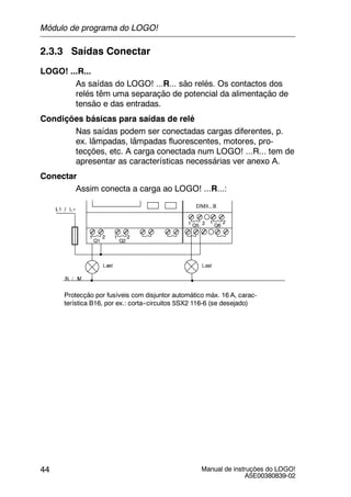 Manual de instruções do LOGO!
A5E00380839-02
44
2.3.3 Saídas Conectar
LOGO! ...R...
As saídas do LOGO! ...R... são relés. Os contactos dos
relés têm uma separação de potencial da alimentação de
tensão e das entradas.
Condições básicas para saídas de relé
Nas saídas podem ser conectadas cargas diferentes, p.
ex. lâmpadas, lâmpadas fluorescentes, motores, pro-
tecções, etc. A carga conectada num LOGO! ...R... tem de
apresentar as características necessárias ver anexo A.
Conectar
Assim conecta a carga ao LOGO! ...R...:
Protecção por fusíveis com disjuntor automático máx. 16 A, carac-
terística B16, por ex.: corta--circuitos 5SX2 116-6 (se desejado)
DM8...R
1 2
Q1 Q2
1 2
Q5 Q61 2 1 2
Módulo de programa do LOGO!
 