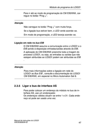 47
Manual de instruções do LOGO!
A5E00380839-02
Para ir até ao modo de programação do CM EIB/KNX, car-
regue no botão “Prog ↓“.
Atenção
Não carregue no botão ”Prog ↓” com muita força.
Se a ligação bus estiver bem, o LED verde acende--se.
Em modo de programação, o LED laranja acende--se.
Ligação em rede no bus EIB
O CM EIB/KNX assume a comunicação entre o LOGO! e o
EIB pondo à disposição entradas/saídas através do EIB.
A aplicação do CM EIB/KNX preenche toda a imagem do
processo LOGO!, ou seja, as entradas ou saídas que não
estejam atribuídas ao LOGO! podem ser atribuídas ao EIB
.
Atenção
Para mais informações sobre a ligação em rede do
LOGO! ao Bus EIB , consulte a documentação do LOGO!
CM EIB/KNX, em especial no Micro Automation Set 8.
2.3.5 Ligar o bus de interface AS
Para poder colocar um endereço do módulo no bus de in-
terface AS, use um endereçador.
Os endereços válidos situam--se entre 1 e 31. Cada ende-
reço só pode ser usado uma vez.
Módulo de programa do LOGO!
 