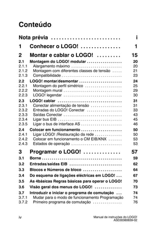 Manual de instruções do LOGO!
A5E00380839-02
iv
Conteúdo
Nota prévia i. . . . . . . . . . . . . . . . . . . . . . . . . .
1 Conhecer o LOGO! 1. . . . . . . . . . . . . . .
2 Montar e cablar o LOGO! 15. . . . . . . . .
2.1 Montagem do LOGO! modular 20. . . . . . . . . . . . . . . . . .
2.1.1 Alargamento máximo 20. . . . . . . . . . . . . . . . . . . . . . . . . .
2.1.2 Montagem com diferentes classes de tensão 21. . . . .
2.1.3 Compatibilidade 23. . . . . . . . . . . . . . . . . . . . . . . . . . . . . . .
2.2 LOGO! montar/desmontar 24. . . . . . . . . . . . . . . . . . . . . .
2.2.1 Montagem do perfil simétrico 25. . . . . . . . . . . . . . . . . . .
2.2.2 Montagem mural 29. . . . . . . . . . . . . . . . . . . . . . . . . . . . . .
2.2.3 LOGO! legendar 30. . . . . . . . . . . . . . . . . . . . . . . . . . . . . .
2.3 LOGO! cablar 31. . . . . . . . . . . . . . . . . . . . . . . . . . . . . . . . .
2.3.1 Conectar alimentação de tensão 31. . . . . . . . . . . . . . . .
2.3.2 Entradas do LOGO! Conectar 33. . . . . . . . . . . . . . . . . .
2.3.3 Saídas Conectar 43. . . . . . . . . . . . . . . . . . . . . . . . . . . . . .
2.3.4 Ligar bus EIB 45. . . . . . . . . . . . . . . . . . . . . . . . . . . . . . . . .
2.3.5 Ligar o bus de interface AS 46. . . . . . . . . . . . . . . . . . . . .
2.4 Colocar em funcionamento 50. . . . . . . . . . . . . . . . . . . . .
2.4.1 Ligar LOGO! /Restauração da rede 50. . . . . . . . . . . . . .
2.4.2 Colocar em funcionamento o CM EIB/KNX 53. . . . . . .
2.4.3 Estados de operação 53. . . . . . . . . . . . . . . . . . . . . . . . . .
3 Programar o LOGO! 57. . . . . . . . . . . . . .
3.1 Borne 59. . . . . . . . . . . . . . . . . . . . . . . . . . . . . . . . . . . . . . . . .
3.2 Entradas/saídas EIB 62. . . . . . . . . . . . . . . . . . . . . . . . . . .
3.3 Blocos e Números de bloco 64. . . . . . . . . . . . . . . . . . . .
3.4 Do esquema de ligações eléctricas em LOGO! 67. . .
3.5 As 4básicas Regras básicas para operar o LOGO! 70
3.6 Visão geral dos menus do LOGO! 73. . . . . . . . . . . . . .
3.7 Introduzir e iniciar o programa de comutação 74. . .
3.7.1 Mudar para o modo de funcionamento Programação 74
3.7.2 Primeiro programa de comutação 76. . . . . . . . . . . . . . .
 