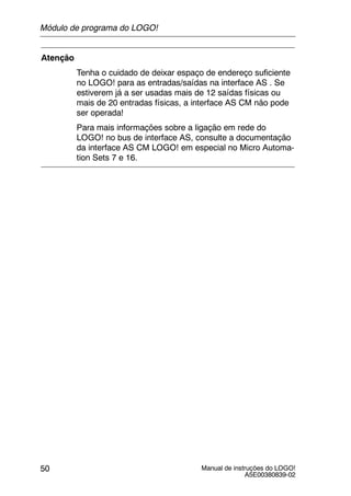 Manual de instruções do LOGO!
A5E00380839-02
50
Atenção
Tenha o cuidado de deixar espaço de endereço suficiente
no LOGO! para as entradas/saídas na interface AS . Se
estiverem já a ser usadas mais de 12 saídas físicas ou
mais de 20 entradas físicas, a interface AS CM não pode
ser operada!
Para mais informações sobre a ligação em rede do
LOGO! no bus de interface AS, consulte a documentação
da interface AS CM LOGO! em especial no Micro Automa-
tion Sets 7 e 16.
Módulo de programa do LOGO!
 