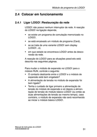 51
Manual de instruções do LOGO!
A5E00380839-02
2.4 Colocar em funcionamento
2.4.1 Ligar LOGO! /Restauração da rede
LOGO! não possui nenhum interruptor de rede. A reacção
do LOGO! na ligação depende,
S se existe um programa de comutação memorizado no
LOGO!,
S se está encaixado um módulo de programa (Card),
S se se trata de uma variante LOGO! sem display
(LOGO!...o),
S em que estado se encontrava LOGO! antes da desco-
nexão da rede.
A reacção do LOGO! para as situações possíveis está
descrita nas seguintes páginas.
Para mudar o módulo de expansão no LOGO! para o
módulo RUN, controle o seguinte:
S O contacto deslizante entre o LOGO! e o módulo de
expansão está bem engatado?
S A alimentação de tensão no módulo de expansão foi
bem ligado?
S Tenha o cuidado de ligar primeiro a alimentação de
tensão do módulo de expansão e só depois a alimen-
tação de tensão do módulo básico LOGO! (ou então as
duas alimentações de tensão ao mesmo tempo), caso
contrário, o módulo de expansão não será reconhecido
ao iniciar o módulo básico LOGO!.
Módulo de programa do LOGO!
 