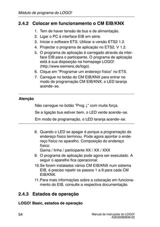 Manual de instruções do LOGO!
A5E00380839-02
54
2.4.2 Colocar em funcionamento o CM EIB/KNX
1. Tem de haver tensão de bus e de alimentação.
2. Ligar o PC à interface EIB em série.
3. Iniciar o software ETS. Utilizar a versão ETS2 1.2.
4. Projectar o programa de aplicação no ETS2, V 1.2.
5. O programa de aplicação é carregado através da inter-
face EIB para o participante. O programa de aplicação
está à sua disposição na homepage LOGO!
(http://www.siemens.de/logo).
6. Clique em ”Programar um endereço físico” no ETS.
7. Carregue no botão do CM EIB/KNX para entrar no
modo de programação CM EIB/KNX; o LED laranja
acende--se.
Atenção
Não carregue no botão ”Prog ↓” com muita força.
Se a ligação bus estiver bem, o LED verde acende--se.
Em modo de programação, o LED laranja acende--se.
8. Quando o LED se apagar é porque a programação do
endereço físico terminou. Pode agora apontar o ende-
reço físico no aparelho. Composição do endereço
físico:
Gama / linha / participante XX / XX / XXX
9. O programa de aplicação pode agora ser executado. A
seguir o aparelho fica operacional.
10.Se forem instalados vários CM EIB/KNX num sistema
EIB, é preciso repetir os passos 1 a 9 para cada CM
EIB/KNX.
11.Para mais informações sobre a colocação em funciona-
mento do EIB, consulte a respectiva documentação.
2.4.3 Estados de operação
LOGO! Basic, estados de operação
Módulo de programa do LOGO!
 