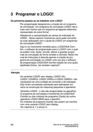 Manual de instruções do LOGO!
A5E00380839-02
58
3 Programar o LOGO!
Os primeiros passos ao se trabalhar com LOGO!
Por programação designamos a criação de um programa
de comutação. Um programa de comutação LOGO! não é
mais nem menos que um esquema de ligações eléctricas
representado de outra forma!
Adaptamos a representação ao campo de indicação do
LOGO! . Neste capítulo mostramos como pode converter
as suas aplicações com a ajuda do LOGO! em programas
de comutação LOGO!.
Aqui é--se novamente remetido para o LOGO!Soft Com-
fort, o software de programação para o LOGO! com o qual
se podem criar, testar, simular, alterar e guardar progra-
mas de comutação de forma simples e cómoda. Neste ma-
nual de instruções é descrita apenas a criação do pro-
grama de comutação no LOGO! uma vez que o software
de programação LOGO!Soft Comfort dispõe de uma ajuda
detalhada Online. Ver também capítulo7.
Atenção
As variantes LOGO! sem display, LOGO! 24o,
LOGO! 12/24RCo, LOGO! 24RCo e LOGO! 230RCo, não
necessitam de uma unidade de comando e de indicação.
Elas foram concebidas sobretudo para aplicações em
série na construção de máquinas pequenas e aparelhos.
Variantes LOGO!...o não são programadas no aparelhos.
O programa de comutação é transferido do LOGO!Soft
Comfort ou dos módulos de programa (Cards) de outros
aparelhos LOGO!-0BA5 para o aparelho.
Os módulos de programa (Cards) não podem ser escritos
com uma variante LOGO! sem display.
Ver capítulo 6, 7 e anexo C.
 