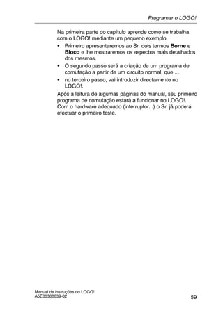 59
Manual de instruções do LOGO!
A5E00380839-02
Na primeira parte do capítulo aprende como se trabalha
com o LOGO! mediante um pequeno exemplo.
S Primeiro apresentaremos ao Sr. dois termos Borne e
Bloco e lhe mostraremos os aspectos mais detalhados
dos mesmos.
S O segundo passo será a criação de um programa de
comutação a partir de um circuito normal, que ...
S no terceiro passo, vai introduzir directamente no
LOGO!.
Após a leitura de algumas páginas do manual, seu primeiro
programa de comutação estará a funcionar no LOGO!.
Com o hardware adequado (interruptor...) o Sr. já poderá
efectuar o primeiro teste.
Programar o LOGO!
 