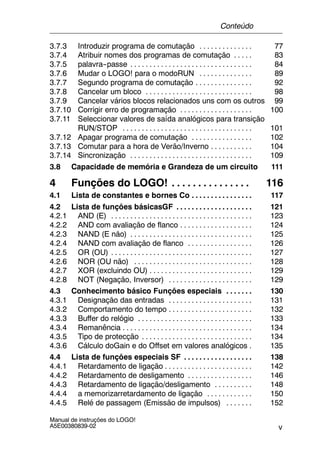 v
Manual de instruções do LOGO!
A5E00380839-02
3.7.3 Introduzir programa de comutação 77. . . . . . . . . . . . . .
3.7.4 Atribuir nomes dos programas de comutação 83. . . . .
3.7.5 palavra--passe 84. . . . . . . . . . . . . . . . . . . . . . . . . . . . . . . .
3.7.6 Mudar o LOGO! para o modoRUN 89. . . . . . . . . . . . . .
3.7.7 Segundo programa de comutação 92. . . . . . . . . . . . . . .
3.7.8 Cancelar um bloco 98. . . . . . . . . . . . . . . . . . . . . . . . . . . .
3.7.9 Cancelar vários blocos relacionados uns com os outros 99
3.7.10 Corrigir erro de programação 100. . . . . . . . . . . . . . . . . . .
3.7.11 Seleccionar valores de saída analógicos para transição
RUN/STOP 101. . . . . . . . . . . . . . . . . . . . . . . . . . . . . . . . . .
3.7.12 Apagar programa de comutação 102. . . . . . . . . . . . . . . .
3.7.13 Comutar para a hora de Verão/Inverno 104. . . . . . . . . . .
3.7.14 Sincronização 109. . . . . . . . . . . . . . . . . . . . . . . . . . . . . . . .
3.8 Capacidade de memória e Grandeza de um circuito 111
4 Funções do LOGO! 116. . . . . . . . . . . . . . .
4.1 Lista de constantes e bornes Co 117. . . . . . . . . . . . . . . .
4.2 Lista de funções básicasGF 121. . . . . . . . . . . . . . . . . . . .
4.2.1 AND (E) 123. . . . . . . . . . . . . . . . . . . . . . . . . . . . . . . . . . . . .
4.2.2 AND com avaliação de flanco 124. . . . . . . . . . . . . . . . . . .
4.2.3 NAND (E não) 125. . . . . . . . . . . . . . . . . . . . . . . . . . . . . . . .
4.2.4 NAND com avaliação de flanco 126. . . . . . . . . . . . . . . . .
4.2.5 OR (OU) 127. . . . . . . . . . . . . . . . . . . . . . . . . . . . . . . . . . . . .
4.2.6 NOR (OU não) 128. . . . . . . . . . . . . . . . . . . . . . . . . . . . . . .
4.2.7 XOR (excluindo OU) 129. . . . . . . . . . . . . . . . . . . . . . . . . . .
4.2.8 NOT (Negação, Inversor) 129. . . . . . . . . . . . . . . . . . . . . .
4.3 Conhecimento básico Funções especiais 130. . . . . . .
4.3.1 Designação das entradas 131. . . . . . . . . . . . . . . . . . . . . .
4.3.2 Comportamento do tempo 132. . . . . . . . . . . . . . . . . . . . . .
4.3.3 Buffer do relógio 133. . . . . . . . . . . . . . . . . . . . . . . . . . . . . .
4.3.4 Remanência 134. . . . . . . . . . . . . . . . . . . . . . . . . . . . . . . . . .
4.3.5 Tipo de protecção 134. . . . . . . . . . . . . . . . . . . . . . . . . . . . .
4.3.6 Cálculo doGain e do Offset em valores analógicos 135.
4.4 Lista de funções especiais SF 138. . . . . . . . . . . . . . . . . .
4.4.1 Retardamento de ligação 142. . . . . . . . . . . . . . . . . . . . . . .
4.4.2 Retardamento de desligamento 146. . . . . . . . . . . . . . . . .
4.4.3 Retardamento de ligação/desligamento 148. . . . . . . . . .
4.4.4 a memorizarretardamento de ligação 150. . . . . . . . . . . .
4.4.5 Relé de passagem (Emissão de impulsos) 152. . . . . . .
Conteúdo
 