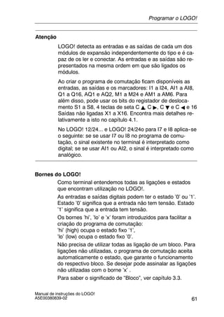61
Manual de instruções do LOGO!
A5E00380839-02
Atenção
LOGO! detecta as entradas e as saídas de cada um dos
módulos de expansão independentemente do tipo e é ca-
paz de os ler e conectar. As entradas e as saídas são re-
presentados na mesma ordem em que são ligados os
módulos.
Ao criar o programa de comutação ficam disponíveis as
entradas, as saídas e os marcadores: I1 a I24, AI1 a AI8,
Q1 a Q16, AQ1 e AQ2, M1 a M24 e AM1 a AM6. Para
além disso, pode usar os bits do registador de desloca-
mento S1 a S8, 4 teclas de seta C Y, C ", C B e C A e 16
Saídas não ligadas X1 a X16. Encontra mais detalhes re-
lativamente a isto no capítulo 4.1.
No LOGO! 12/24... e LOGO! 24/24o para I7 e I8 aplica--se
o seguinte: se se usar I7 ou I8 no programa de comu-
tação, o sinal existente no terminal é interpretado como
digital; se se usar AI1 ou AI2, o sinal é interpretado como
analógico.
Bornes do LOGO!
Como terminal entendemos todas as ligações e estados
que encontram utilização no LOGO!.
As entradas e saídas digitais podem ter o estado ’0’ ou ’1’.
Estado ’0’ significa que a entrada não tem tensão. Estado
’1’ significa que a entrada tem tensão.
Os bornes ’hi’, ’lo’ e ’x’ foram introduzidos para facilitar a
criação do programa de comutação:
’hi’ (high) ocupa o estado fixo ’1’,
’lo’ (low) ocupa o estado fixo ’0’.
Não precisa de utilizar todas as ligação de um bloco. Para
ligações não utilizadas, o programa de comutação aceita
automaticamente o estado, que garante o funcionamento
do respectivo bloco. Se desejar pode assinalar as ligações
não utilizadas com o borne ’x’ .
Para saber o significado de “Bloco”, ver capítulo 3.3.
Programar o LOGO!
 