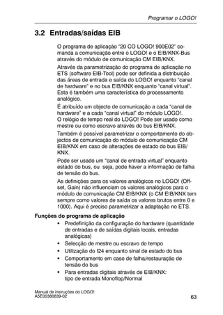 63
Manual de instruções do LOGO!
A5E00380839-02
3.2 Entradas/saídas EIB
O programa de aplicação “20 CO LOGO! 900E02” co-
manda a comunicação entre o LOGO! e o EIB/KNX-Bus
através do módulo de comunicação CM EIB/KNX.
Através da parametrização do programa de aplicação no
ETS (software EIB-Tool) pode ser definida a distribuição
das áreas de entrada e saída do LOGO! enquanto “canal
de hardware” e no bus EIB/KNX enquanto “canal virtual”.
Esta é também uma característica do processamento
analógico.
É atribuído um objecto de comunicação a cada “canal de
hardware” e a cada “canal virtual” do módulo LOGO!.
O relógio de tempo real do LOGO! Pode ser usado como
mestre ou como escravo através do bus EIB/KNX.
Também é possível parametrizar o comportamento do ob-
jectos de comunicação do módulo de comunicação CM
EIB/KNX em caso de alterações de estado do bus EIB/
KNX.
Pode ser usado um “canal de entrada virtual” enquanto
estado do bus, ou seja, pode haver a informação de falha
de tensão do bus.
As definições para os valores analógicos no LOGO! (Off-
set, Gain) não influenciam os valores analógicos para o
módulo de comunicação CM EIB/KNX (o CM EIB/KNX tem
sempre como valores de saída os valores brutos entre 0 e
1000). Aqui é preciso parametrizar a adaptação no ETS.
Funções do programa de aplicação
S Predefinição da configuração do hardware (quantidade
de entradas e de saídas digitais locais, entradas
analógicas)
S Selecção de mestre ou escravo do tempo
S Utilização do I24 enquanto sinal de estado do bus
S Comportamento em caso de falha/restauração de
tensão do bus
S Para entradas digitais através de EIB/KNX:
tipo de entrada Monoflop/Normal
Programar o LOGO!
 