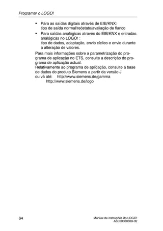 Manual de instruções do LOGO!
A5E00380839-02
64
S Para as saídas digitais através de EIB/KNX:
tipo de saída normal/reóstato/avaliação de flanco
S Para saídas analógicas através do EIB/KNX e entradas
analógicas no LOGO! :
tipo de dados, adaptação, envio cíclico e envio durante
a alteração de valores.
Para mais informações sobre a parametrização do pro-
grama de aplicação no ETS, consulte a descrição do pro-
grama de aplicação actual.
Relativamente ao programa de aplicação, consulte a base
de dados do produto Siemens a partir da versão J
ou vá até: http://www.siemens.de/gamma
http://www.siemens.de/logo
Programar o LOGO!
 