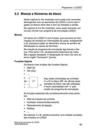 65
Manual de instruções do LOGO!
A5E00380839-02
3.3 Blocos e Números de bloco
Neste capítulo é--lhe mostrado como pode criar conexões
abrangentes com os elementos do LOGO! e como são li-
gados os blocos entre eles e com às entradas e saídas.
No capítulo 3.4 é--lhe mostrado, como pode converter um
circuito normal num programa de comutação LOGO!.
Blocos
Um bloco em LOGO! é uma função, que converte as infor-
mações de entrada em informações de saída. Antigamente
o Sr. precisava cablar os elementos únicos no armário de
distribuição ou caixas de terminais.
Na criação do programa de comutação liga bornes a blo-
cos. Para tanto o Sr. simplesmente selecciona do menu
Co a ligação desejada. A designação do menu Co vem do
termo inglês “Connector” (borne).
Funções lógicas
Os blocos mais simples são funções lógicas:
S AND (E)
S OR (OU)
S ...
I1
I2
x
²1
Aqui estão conectadas as entradas
I1 e I2 no bloco OR. As últimas duas
entradas do bloco não são utilizadas
e foram assinaladas com ’x’ pelo
criador do programa de comutação.
Qx
As funções especiais são consideravelmente mais poten-
tes:
S Relé de impulso de corrente
S Contador crescente/decrescente
S Retardamento de ligação
S Softkey
S ....
No capítulo 4 o Sr. poderá encontrar uma relação completa
das funções no LOGO!
Programar o LOGO!
 