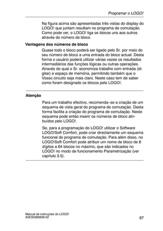 67
Manual de instruções do LOGO!
A5E00380839-02
Na figura acima são apresentadas três vistas do display do
LOGO! que juntam resultam no programa de comutação.
Como pode ver, o LOGO! liga os blocos uns aos outros
através do número de bloco.
Vantagens dos números de bloco
Quase todo o bloco poderá ser ligado pelo Sr. por meio do
seu número de bloco a uma entrada do bloco actual. Desta
forma o usuário poderá utilizar várias vezes os resultados
intermediários das funções lógicas ou outras operações.
Através do qual o Sr. economiza trabalho com entrada (di-
gitar) e espaço de memória, permitindo também que o
Vosso circuito seja mais claro. Neste caso tem de saber
como foram designado os blocos pelo LOGO!.
Atenção
Para um trabalho efectivo, recomenda--se a criação de um
esquema de vista geral do programa de comutação. Desta
forma facilita a criação do programa de comutação. Neste
esquema pode então inserir os números de bloco atri-
buídos pelo LOGO!.
Se, para a programação do LOGO! utilizar o Software
LOGO!Soft Comfort, pode criar directamente um esquema
funcional do programa de comutação. Para além disso, no
LOGO!Soft Comfort pode atribuir um nome de bloco de 8
dígitos a 64 blocos no máximo, que são indicados no
LOGO! no modo de funcionamento Parametrização (ver
capítulo 3.5).
Programar o LOGO!
 