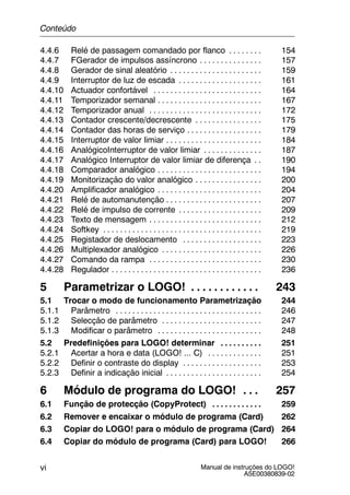 Manual de instruções do LOGO!
A5E00380839-02
vi
4.4.6 Relé de passagem comandado por flanco 154. . . . . . . .
4.4.7 FGerador de impulsos assíncrono 157. . . . . . . . . . . . . . .
4.4.8 Gerador de sinal aleatório 159. . . . . . . . . . . . . . . . . . . . . .
4.4.9 Interruptor de luz de escada 161. . . . . . . . . . . . . . . . . . . .
4.4.10 Actuador confortável 164. . . . . . . . . . . . . . . . . . . . . . . . . .
4.4.11 Temporizador semanal 167. . . . . . . . . . . . . . . . . . . . . . . . .
4.4.12 Temporizador anual 172. . . . . . . . . . . . . . . . . . . . . . . . . . .
4.4.13 Contador crescente/decrescente 175. . . . . . . . . . . . . . . .
4.4.14 Contador das horas de serviço 179. . . . . . . . . . . . . . . . . .
4.4.15 Interruptor de valor limiar 184. . . . . . . . . . . . . . . . . . . . . . .
4.4.16 AnalógicoInterruptor de valor limiar 187. . . . . . . . . . . . . .
4.4.17 Analógico Interruptor de valor limiar de diferença 190. .
4.4.18 Comparador analógico 194. . . . . . . . . . . . . . . . . . . . . . . . .
4.4.19 Monitorização do valor analógico 200. . . . . . . . . . . . . . . .
4.4.20 Amplificador analógico 204. . . . . . . . . . . . . . . . . . . . . . . . .
4.4.21 Relé de automanutenção 207. . . . . . . . . . . . . . . . . . . . . . .
4.4.22 Relé de impulso de corrente 209. . . . . . . . . . . . . . . . . . . .
4.4.23 Texto de mensagem 212. . . . . . . . . . . . . . . . . . . . . . . . . . .
4.4.24 Softkey 219. . . . . . . . . . . . . . . . . . . . . . . . . . . . . . . . . . . . . .
4.4.25 Registador de deslocamento 223. . . . . . . . . . . . . . . . . . .
4.4.26 Multiplexador analógico 226. . . . . . . . . . . . . . . . . . . . . . . .
4.4.27 Comando da rampa 230. . . . . . . . . . . . . . . . . . . . . . . . . . .
4.4.28 Regulador 236. . . . . . . . . . . . . . . . . . . . . . . . . . . . . . . . . . . .
5 Parametrizar o LOGO! 243. . . . . . . . . . . .
5.1 Trocar o modo de funcionamento Parametrização 244
5.1.1 Parâmetro 246. . . . . . . . . . . . . . . . . . . . . . . . . . . . . . . . . . .
5.1.2 Selecção de parâmetro 247. . . . . . . . . . . . . . . . . . . . . . . .
5.1.3 Modificar o parâmetro 248. . . . . . . . . . . . . . . . . . . . . . . . .
5.2 Predefinições para LOGO! determinar 251. . . . . . . . . .
5.2.1 Acertar a hora e data (LOGO! ... C) 251. . . . . . . . . . . . .
5.2.2 Definir o contraste do display 253. . . . . . . . . . . . . . . . . . .
5.2.3 Definir a indicação inicial 254. . . . . . . . . . . . . . . . . . . . . . .
6 Módulo de programa do LOGO! 257. . .
6.1 Função de protecção (CopyProtect) 259. . . . . . . . . . . .
6.2 Remover e encaixar o módulo de programa (Card) 262
6.3 Copiar do LOGO! para o módulo de programa (Card) 264
6.4 Copiar do módulo de programa (Card) para LOGO! 266
Conteúdo
 