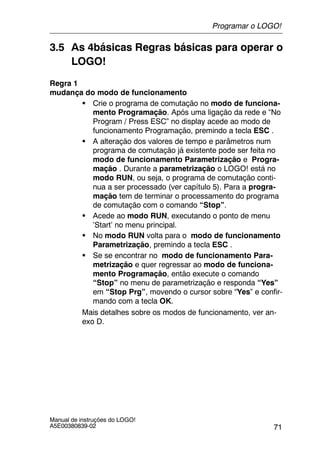 71
Manual de instruções do LOGO!
A5E00380839-02
3.5 As 4básicas Regras básicas para operar o
LOGO!
Regra 1
mudança do modo de funcionamento
S Crie o programa de comutação no modo de funciona-
mento Programação. Após uma ligação da rede e “No
Program / Press ESC” no display acede ao modo de
funcionamento Programação, premindo a tecla ESC .
S A alteração dos valores de tempo e parâmetros num
programa de comutação já existente pode ser feita no
modo de funcionamento Parametrização e Progra-
mação . Durante a parametrização o LOGO! está no
modo RUN, ou seja, o programa de comutação conti-
nua a ser processado (ver capítulo 5). Para a progra-
mação tem de terminar o processamento do programa
de comutação com o comando “Stop”.
S Acede ao modo RUN, executando o ponto de menu
’Start’ no menu principal.
S No modo RUN volta para o modo de funcionamento
Parametrização, premindo a tecla ESC .
S Se se encontrar no modo de funcionamento Para-
metrização e quer regressar ao modo de funciona-
mento Programação, então execute o comando
“Stop” no menu de parametrização e responda “Yes”
em “Stop Prg”, movendo o cursor sobre “Yes” e confir-
mando com a tecla OK.
Mais detalhes sobre os modos de funcionamento, ver an-
exo D.
Programar o LOGO!
 