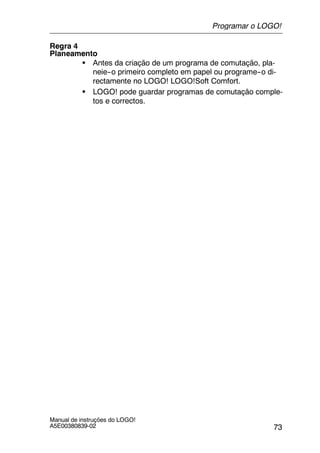 73
Manual de instruções do LOGO!
A5E00380839-02
Regra 4
Planeamento
S Antes da criação de um programa de comutação, pla-
neie--o primeiro completo em papel ou programe--o di-
rectamente no LOGO! LOGO!Soft Comfort.
S LOGO! pode guardar programas de comutação comple-
tos e correctos.
Programar o LOGO!
 