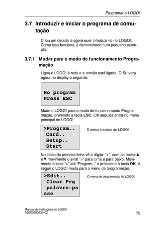 75
Manual de instruções do LOGO!
A5E00380839-02
3.7 Introduzir e iniciar o programa de comu-
tação
Criou um circuito e agora quer introduzí--lo no LOGO!.
Como isso funciona, é demonstrado num pequeno exem-
plo.
3.7.1 Mudar para o modo de funcionamento Progra-
mação
Ligou o LOGO! à rede e a tensão está ligada. O Sr. verá
agora no display o seguinte:
No program
Press ESC
Mude o LOGO! para o modo de funcionamento Progra-
mação, premindo a tecla ESC. Em seguida entra no menu
principal do LOGO!:
>Program..
Card..
Setup..
Start
O menu principal de LOGO!
No início da primeira linha vê o dígito ”>”. com as teclas
e movimente o sinal ”>” para cima e para baixo. Movi-
mente o sinal ”>” até ”Program..” e pressione a tecla OK. A
seguir o LOGO! muda para o menu de programação.
>Edit..
Clear Prg
palavra-pa
sse
O menu de programação do LOGO!
Programar o LOGO!
 