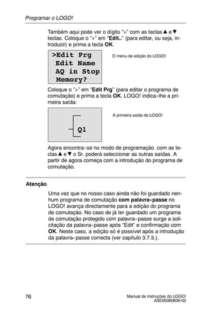 Manual de instruções do LOGO!
A5E00380839-02
76
Também aqui pode ver o dígito ”>” com as teclas e
teclas. Coloque o ”>” em ”Edit..” (para editar, ou seja, in-
troduzir) e prima a tecla OK.
>Edit Prg
Edit Name
AQ in Stop
Memory?
O menu de edição do LOGO!
Coloque o ”>” em ”Edit Prg” (para editar o programa de
comutação) e prima a tecla OK. LOGO! indica--lhe a pri-
meira saída:
A primeira saída de LOGO!
Q1
Agora encontra--se no modo de programação. com as te-
clas e o Sr. poderá seleccionar as outras saídas. A
partir de agora começa com a introdução do programa de
comutação.
Atenção
Uma vez que no nosso caso ainda não foi guardado nen-
hum programa de comutação com palavra--passe no
LOGO! avança directamente para a edição do programa
de comutação. No caso de já ter guardado um programa
de comutação protegido com palavra--passe surge a soli-
citação da palavra--passe após “Edit“ e confirmação com
OK. Neste caso, a edição só é possível após a introdução
da palavra--passe correcta (ver capítulo 3.7.5.).
Programar o LOGO!
 