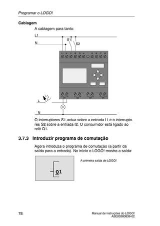 Manual de instruções do LOGO!
A5E00380839-02
78
Cablagem
A cablagem para tanto:
L1 N I4 I5 I6 I7 I8
Q1 Q2 Q3 Q4
L1
N
S1
S2
L
N
I1I1 I3I1I1 I1I1I1I2
1 2 1 2 1 2 1 2
O interruptores S1 actua sobre a entrada I1 e o interrupto-
res S2 sobre a entrada I2. O consumidor está ligado ao
relé Q1.
3.7.3 Introduzir programa de comutação
Agora introduza o programa de comutação (a partir da
saída para a entrada). No início o LOGO! mostra a saída:
A primeira saída de LOGO!
Q1
Programar o LOGO!
 