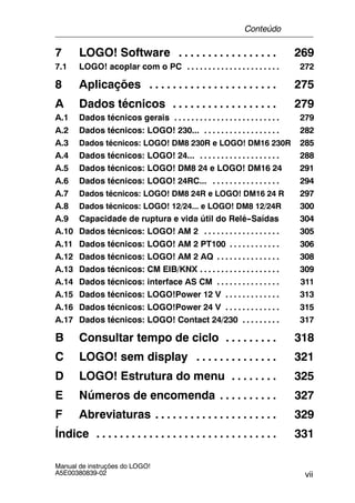 vii
Manual de instruções do LOGO!
A5E00380839-02
7 LOGO! Software 269. . . . . . . . . . . . . . . . .
7.1 LOGO! acoplar com o PC 272. . . . . . . . . . . . . . . . . . . . . .
8 Aplicações 275. . . . . . . . . . . . . . . . . . . . . .
A Dados técnicos 279. . . . . . . . . . . . . . . . . .
A.1 Dados técnicos gerais 279. . . . . . . . . . . . . . . . . . . . . . . . .
A.2 Dados técnicos: LOGO! 230... 282. . . . . . . . . . . . . . . . . .
A.3 Dados técnicos: LOGO! DM8 230R e LOGO! DM16 230R 285
A.4 Dados técnicos: LOGO! 24... 288. . . . . . . . . . . . . . . . . . .
A.5 Dados técnicos: LOGO! DM8 24 e LOGO! DM16 24 291
A.6 Dados técnicos: LOGO! 24RC... 294. . . . . . . . . . . . . . . .
A.7 Dados técnicos: LOGO! DM8 24R e LOGO! DM16 24 R 297
A.8 Dados técnicos: LOGO! 12/24... e LOGO! DM8 12/24R 300
A.9 Capacidade de ruptura e vida útil do Relé--Saídas 304
A.10 Dados técnicos: LOGO! AM 2 305. . . . . . . . . . . . . . . . . .
A.11 Dados técnicos: LOGO! AM 2 PT100 306. . . . . . . . . . . .
A.12 Dados técnicos: LOGO! AM 2 AQ 308. . . . . . . . . . . . . . .
A.13 Dados técnicos: CM EIB/KNX 309. . . . . . . . . . . . . . . . . . .
A.14 Dados técnicos: interface AS CM 311. . . . . . . . . . . . . . .
A.15 Dados técnicos: LOGO!Power 12 V 313. . . . . . . . . . . . .
A.16 Dados técnicos: LOGO!Power 24 V 315. . . . . . . . . . . . .
A.17 Dados técnicos: LOGO! Contact 24/230 317. . . . . . . . .
B Consultar tempo de ciclo 318. . . . . . . . .
C LOGO! sem display 321. . . . . . . . . . . . . .
D LOGO! Estrutura do menu 325. . . . . . . .
E Números de encomenda 327. . . . . . . . . .
F Abreviaturas 329. . . . . . . . . . . . . . . . . . . . .
Índice 331. . . . . . . . . . . . . . . . . . . . . . . . . . . . . . .
Conteúdo
 