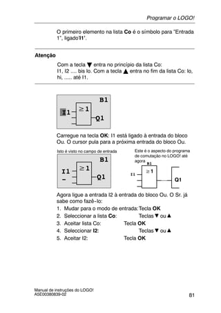 81
Manual de instruções do LOGO!
A5E00380839-02
O primeiro elemento na lista Co é o símbolo para ”Entrada
1”, ligado’I1’.
Atenção
Com a tecla B entra no princípio da lista Co:
I1, I2 .... bis lo. Com a tecla Y entra no fim da lista Co: lo,
hi, ..... até I1.
≥1
Q1
I1
B1
Carregue na tecla OK: I1 está ligado à entrada do bloco
Ou. O cursor pula para a próxima entrada do bloco Ou.
≥1
Isto é visto no campo de entrada
B1
Q1
≥1
Q1
Este é o aspecto do programa
de comutação no LOGO! até
agora
I1 I1
B1
-
Agora ligue a entrada I2 à entrada do bloco Ou. O Sr. já
sabe como fazê--lo:
1. Mudar para o modo de entrada:Tecla OK
2. Seleccionar a lista Co: Teclas ou
3. Aceitar lista Co: Tecla OK
4. Seleccionar I2: Teclas ou
5. Aceitar I2: Tecla OK
Programar o LOGO!
 
