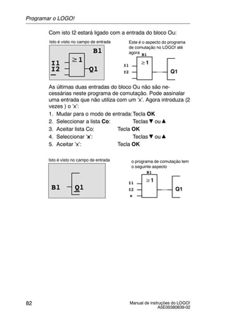 Manual de instruções do LOGO!
A5E00380839-02
82
Com isto I2 estará ligado com a entrada do bloco Ou:
≥1
Isto é visto no campo de entrada
B1
Q1
≥1
Q1
I1 I1
B1
I2I2
Este é o aspecto do programa
de comutação no LOGO! até
agora
As últimas duas entradas do bloco Ou não são ne-
cessárias neste programa de comutação. Pode assinalar
uma entrada que não utiliza com um ’x’. Agora introduza (2
vezes ) o ’x’:
1. Mudar para o modo de entrada:Tecla OK
2. Seleccionar a lista Co: Teclas ou
3. Aceitar lista Co: Tecla OK
4. Seleccionar ’x’: Teclas ou
5. Aceitar ’x’: Tecla OK
Isto é visto no campo de entrada
≥1
Q1
o programa de comutação tem
o seguinte aspecto
I1
B1
I2Q1B1
x
Programar o LOGO!
 