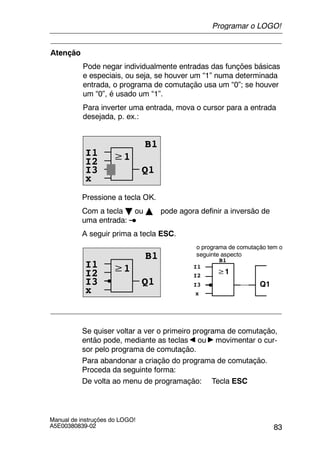 83
Manual de instruções do LOGO!
A5E00380839-02
Atenção
Pode negar individualmente entradas das funções básicas
e especiais, ou seja, se houver um “1” numa determinada
entrada, o programa de comutação usa um “0”; se houver
um “0”, é usado um “1”.
Para inverter uma entrada, mova o cursor para a entrada
desejada, p. ex.:
≥1
B1
Q1
I2
I3
x
I1
Pressione a tecla OK.
Com a tecla B ou Y pode agora definir a inversão de
uma entrada:
A seguir prima a tecla ESC.
≥1
B1
Q1
I2
I3
≥1
Q1
o programa de comutação tem o
seguinte aspecto
I2
B1
I3
xx
I1I1
Se quiser voltar a ver o primeiro programa de comutação,
então pode, mediante as teclas ou movimentar o cur-
sor pelo programa de comutação.
Para abandonar a criação do programa de comutação.
Proceda da seguinte forma:
De volta ao menu de programação: Tecla ESC
Programar o LOGO!
 