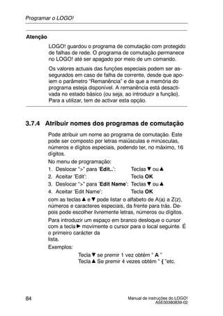 Manual de instruções do LOGO!
A5E00380839-02
84
Atenção
LOGO! guardou o programa de comutação com protegido
de falhas de rede. O programa de comutação permanece
no LOGO! até ser apagado por meio de um comando.
Os valores actuais das funções especiais podem ser as-
segurados em caso de falha de corrente, desde que apo-
iem o parâmetro “Remanência” e de que a memória do
programa esteja disponível. A remanência está desacti-
vada no estado básico (ou seja, ao introduzir a função).
Para a utilizar, tem de activar esta opção.
3.7.4 Atribuir nomes dos programas de comutação
Pode atribuir um nome ao programa de comutação. Este
pode ser composto por letras maiúsculas e minúsculas,
números e dígitos especiais, podendo ter, no máximo, 16
dígitos.
No menu de programação:
1. Deslocar “>” para ’Edit..’: Teclas ou
2. Aceitar ’Edit’: Tecla OK
3. Deslocar “>” para ’Edit Name’: Teclas ou
4. Aceitar ’Edit Name’: Tecla OK
com as teclas e pode listar o alfabeto de A(a) a Z(z),
números e caracteres especiais, da frente para trás. De-
pois pode escolher livremente letras, números ou dígitos.
Para introduzir um espaço em branco desloque o cursor
com a tecla movimente o cursor para o local seguinte. É
o primeiro carácter da
lista.
Exemplos:
Tecla se premir 1 vez obtém “ A ”
Tecla Se premir 4 vezes obtém “ { ”etc.
Programar o LOGO!
 