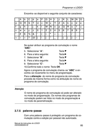 85
Manual de instruções do LOGO!
A5E00380839-02
Encontra--se disponível o seguinte conjunto de caracteres:
A b C d e F G H I J K L M N O
p Q R S T U v W x Y Z A b c d e
f g h i j k l M N o p Q R s T u
v w x y z 0 1 2 3 4 5 6 7 8 9 !
” # $ % & ’ ( ) * + , -- . / : ;
< = > ? @ [  ] ^ _ ‘ { | } ~
Se quiser atribuir ao programa de comutação o nome
“ABC”:
5. Seleccionar “A”: Tecla
6. Para a letra seguinte: Tecla
7. Seleccionar “B”: Tecla
8. Para a letra seguinte: Tecla
9. Seleccionar “C”: Tecla
10.Confirme todo o nome: Tecla OK
Agora o programa de comutação chama--se “ABC” e en-
contra--se novamente no menu de programação.
Para a alteração do nome do programa de comutação
proceda da mesma forma como na atribuição do nome do
programa de comutação.
Atenção
O nome do programa de comutação só pode ser alterado
no modo de programação. Os nomes dos programas de
comutação podem ser lidos no modo de programação e
no modo de parametrização .
3.7.5 palavra--passe
Com uma palavra--passe é protegido um programa de co-
mutação contra a edição por pessoal não autorizado.
Programar o LOGO!
 
