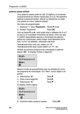 Manual de instruções do LOGO!
A5E00380839-02
86
palavra--passe atribuir
Uma palavra--passe pode ter até 10 dígitos e é composto
exclusivamente por letras maiúsculas (A a Z). No aparelho
apenas é possível atribuir, alterar ou desactivar um pala-
vra--passe no menu “palavra--passe”.
No menu de programação:
1. Deslocar “>” para ’Password’: Teclas ou
2. Aceitar ’Password’: Tecla OK
com as teclas ou você pode listar o alfabeto de A a Z
ou de Z a A e escolher livremente as letras. Uma vez que
o LOGO! disponibiliza apenas a introdução da palavra--
passe em maiúsculas, pode chegar mais depressa às le-
tras “no fim“ do alfabeto, utilizando a tecla:
Tecla premindo uma vez, obtém um “Z”
Tecla premindo duas vezes obtém um “Y”, etc.
Atribua ao primeiro programa de comutação a palavra--
passe “AA”. O display mostra o seguinte:
Old:
NoPassword
New:
Mesmo modo de procedimento que na entrada do nome
do programa de comutação. Em “New” (novo) digite o se-
guinte:
3. Seleccionar “A”: Tecla
4. Para a letra seguinte: Tecla
5. Seleccionar “A”: Tecla
O display mostra agora:
Old:
NoPassword
New:
6. Confirme toda a palavra--passe: Tecla OK
Programar o LOGO!
 