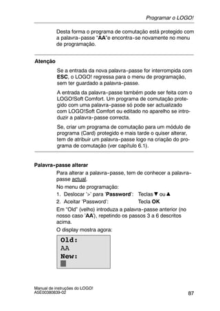 87
Manual de instruções do LOGO!
A5E00380839-02
Desta forma o programa de comutação está protegido com
a palavra--passe “AA”e encontra--se novamente no menu
de programação.
Atenção
Se a entrada da nova palavra--passe for interrompida com
ESC, o LOGO! regressa para o menu de programação,
sem ter guardado a palavra--passe.
A entrada da palavra--passe também pode ser feita com o
LOGO!Soft Comfort. Um programa de comutação prote-
gido com uma palavra--passe só pode ser actualizado
com LOGO!Soft Comfort ou editado no aparelho se intro-
duzir a palavra--passe correcta.
Se, criar um programa de comutação para um módulo de
programa (Card) protegido e mais tarde o quiser alterar,
tem de atribuir um palavra--passe logo na criação do pro-
grama de comutação (ver capítulo 6.1).
Palavra--passe alterar
Para alterar a palavra--passe, tem de conhecer a palavra--
passe actual.
No menu de programação:
1. Deslocar ’>’ para ’Password’: Teclas ou
2. Aceitar ’Password’: Tecla OK
Em “Old” (velho) introduza a palavra--passe anterior (no
nosso caso ’AA’), repetindo os passos 3 a 6 descritos
acima.
O display mostra agora:
Old:
AA
New:
Programar o LOGO!
 