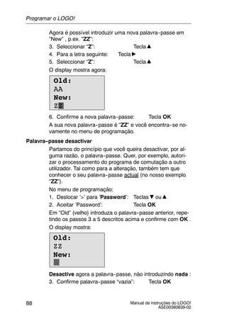 Manual de instruções do LOGO!
A5E00380839-02
88
Agora é possível introduzir uma nova palavra--passe em
“New” , p.ex. “ZZ”:
3. Seleccionar “Z”: Tecla
4. Para a letra seguinte: Tecla
5. Seleccionar “Z”: Tecla
O display mostra agora:
Old:
AA
New:
ZZ
6. Confirme a nova palavra--passe: Tecla OK
A sua nova palavra--passe é “ZZ” e você encontra--se no-
vamente no menu de programação.
Palavra--passe desactivar
Partamos do princípio que você queira desactivar, por al-
guma razão, o palavra--passe. Quer, por exemplo, autori-
zar o processamento do programa de comutação a outro
utilizador. Tal como para a alteração, também tem que
conhecer o seu palavra--passe actual (no nosso exemplo
“ZZ”).
No menu de programação:
1. Deslocar ’>’ para ’Password’: Teclas ou
2. Aceitar ’Password’: Tecla OK
Em “Old” (velho) introduza o palavra--passe anterior, repe-
tindo os passos 3 a 5 descritos acima e confirme com OK .
O display mostra:
Old:
ZZ
New:
Desactive agora a palavra--passe, não introduzindo nada :
3. Confirme palavra--passe “vazia”: Tecla OK
Programar o LOGO!
 