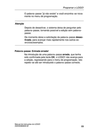 89
Manual de instruções do LOGO!
A5E00380839-02
O palavra--passe ”já não existe” e você encontra--se nova-
mente no menu de programação.
Atenção
Depois de desactivar, o sistema deixa de perguntar pelo
palavra--passe, tornando possível a edição sem palavra--
passe.
De momento deixe a solicitação da palavra--passe desac-
tivada, para avançar mais rapidamente nos outros ex-
ercícios/exemplos.
Palavra--passe: Entrada errada!
Na introdução de uma palavra--passe errada, que tenha
sido confirmada pela tecla OK, o LOGO! não avança para
a edição, regressando para o menu de programação. Isto
repete--se até ser introduzido o palavra--passe correcto.
Programar o LOGO!
 