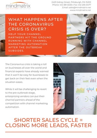 WHAT HAPPENS AFTER
THE CORONAVIRUS
CRISIS IS OVER?
H E L P Y O U R C H A N N E L
P A R T N E R S H I T T H E G R O U N D
R U N N I N G W I T H C H A N N E L
M A R K E T I N G A U T O M A T I O N
A F T E R T H E O U T B R E A K
S U B S I D E S .
The Coronavirus crisis is taking a toll
on businesses all over the world and
financial experts have already warned
that it won’t be easy for businesses to
get back on their feet even when the
situation eases.
While it will be challenging to revert
to the pre-outbreak stage,
enterprising vendors can put their
channel partners ahead of the
competition with channel marketing
automation.
SHORTER SALES CYCLE =
CLOSING MORE LEADS, FASTER
2425 Sidney Street, Pittsburgh, PA 15203
Phone: 412-381-0230 | Fax: 412-235-0477
Email: sales@mindmatrix.net
www.mindmatrix.net
 