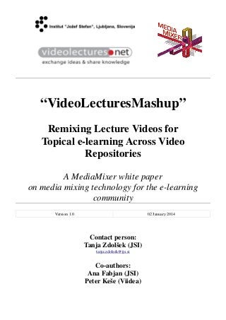 “VideoLecturesMashup”
Remixing Lecture Videos for
Topical e-learning Across Video
Repositories
A MediaMixer white paper
on media mixing technology for the e-learning
community
Version 1.0 02 January 2014
Contact person:
Tanja Zdolšek (JSI)
tanja.zdolsek@ijs.si
Co-authors:
Ana Fabjan (JSI)
Peter Keše (Viidea)
 