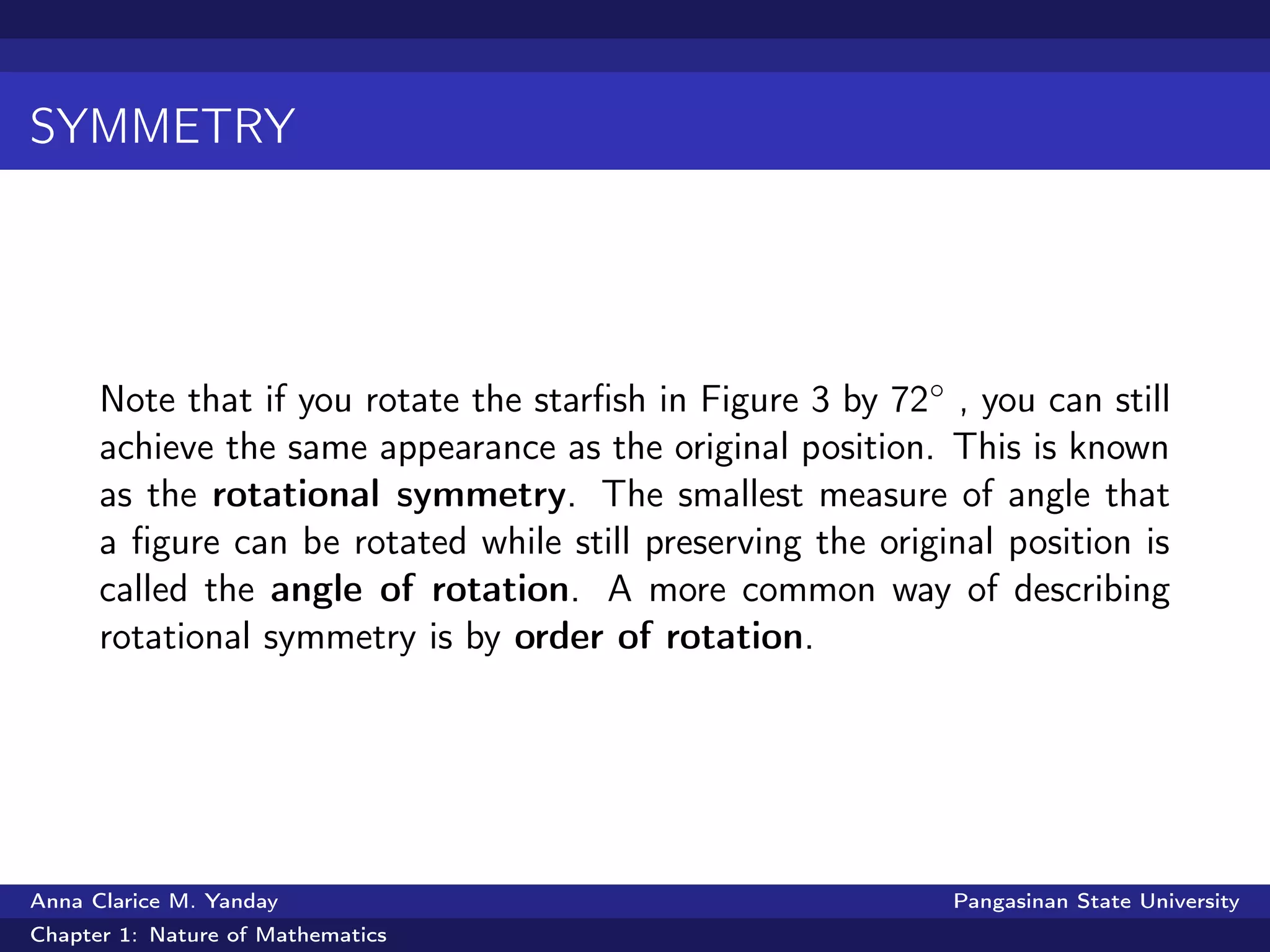 SYMMETRY
Note that if you rotate the starﬁsh in Figure 3 by 72◦ , you can still
achieve the same appearance as the original position. This is known
as the rotational symmetry. The smallest measure of angle that
a ﬁgure can be rotated while still preserving the original position is
called the angle of rotation. A more common way of describing
rotational symmetry is by order of rotation.
Anna Clarice M. Yanday Pangasinan State University
Chapter 1: Nature of Mathematics
 