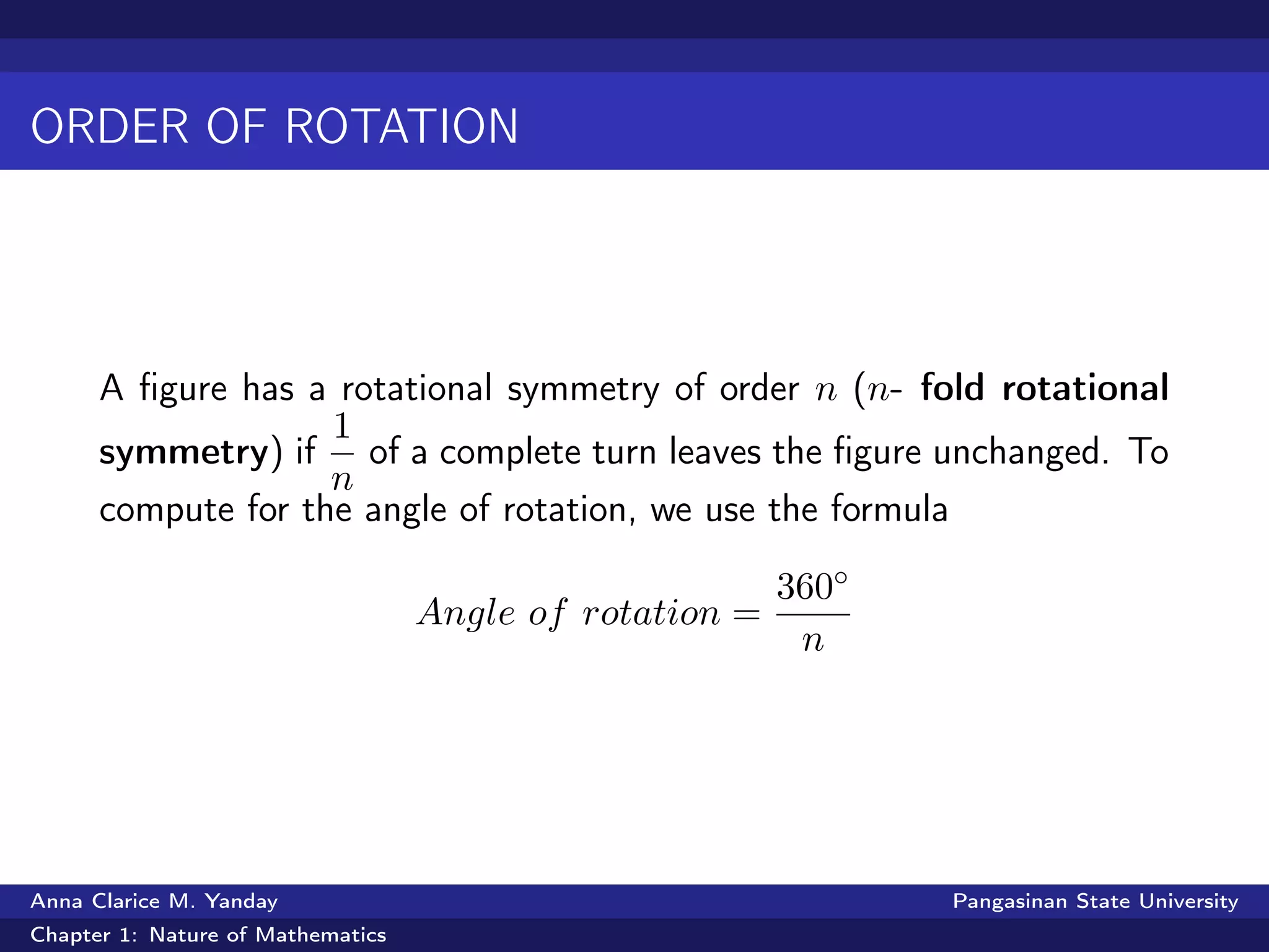 ORDER OF ROTATION
A ﬁgure has a rotational symmetry of order n (n- fold rotational
symmetry) if
1
n
of a complete turn leaves the ﬁgure unchanged. To
compute for the angle of rotation, we use the formula
Angle of rotation =
360◦
n
Anna Clarice M. Yanday Pangasinan State University
Chapter 1: Nature of Mathematics
 