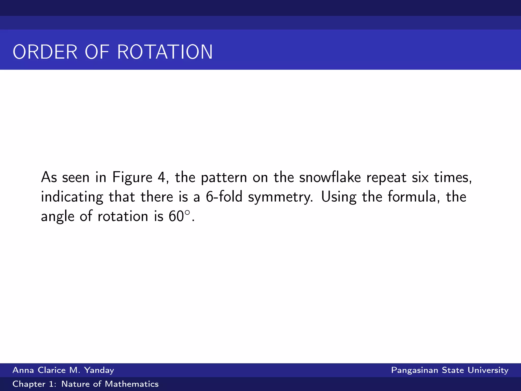 ORDER OF ROTATION
As seen in Figure 4, the pattern on the snowﬂake repeat six times,
indicating that there is a 6-fold symmetry. Using the formula, the
angle of rotation is 60◦.
Anna Clarice M. Yanday Pangasinan State University
Chapter 1: Nature of Mathematics
 