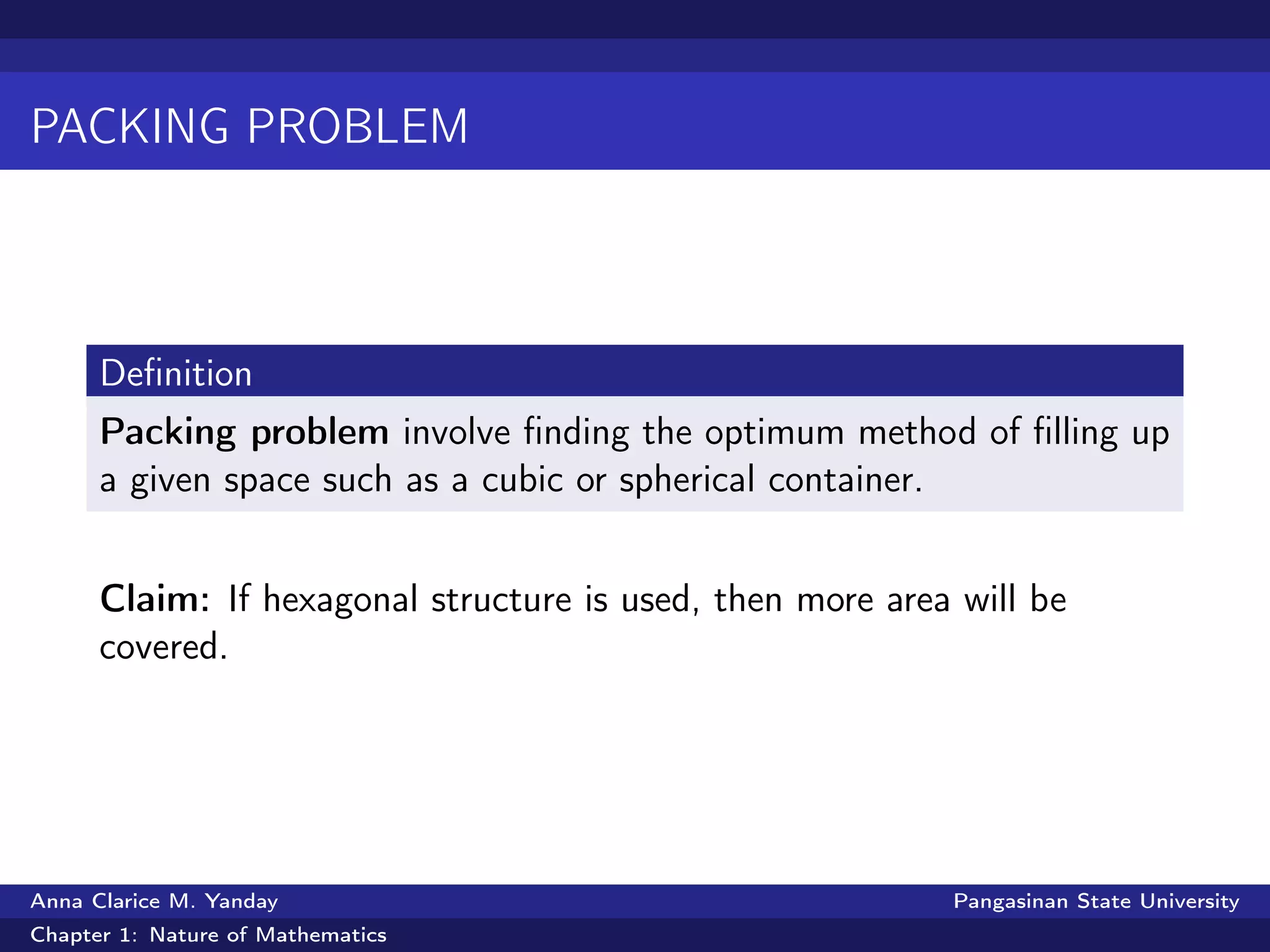 PACKING PROBLEM
Deﬁnition
Packing problem involve ﬁnding the optimum method of ﬁlling up
a given space such as a cubic or spherical container.
Claim: If hexagonal structure is used, then more area will be
covered.
Anna Clarice M. Yanday Pangasinan State University
Chapter 1: Nature of Mathematics
 