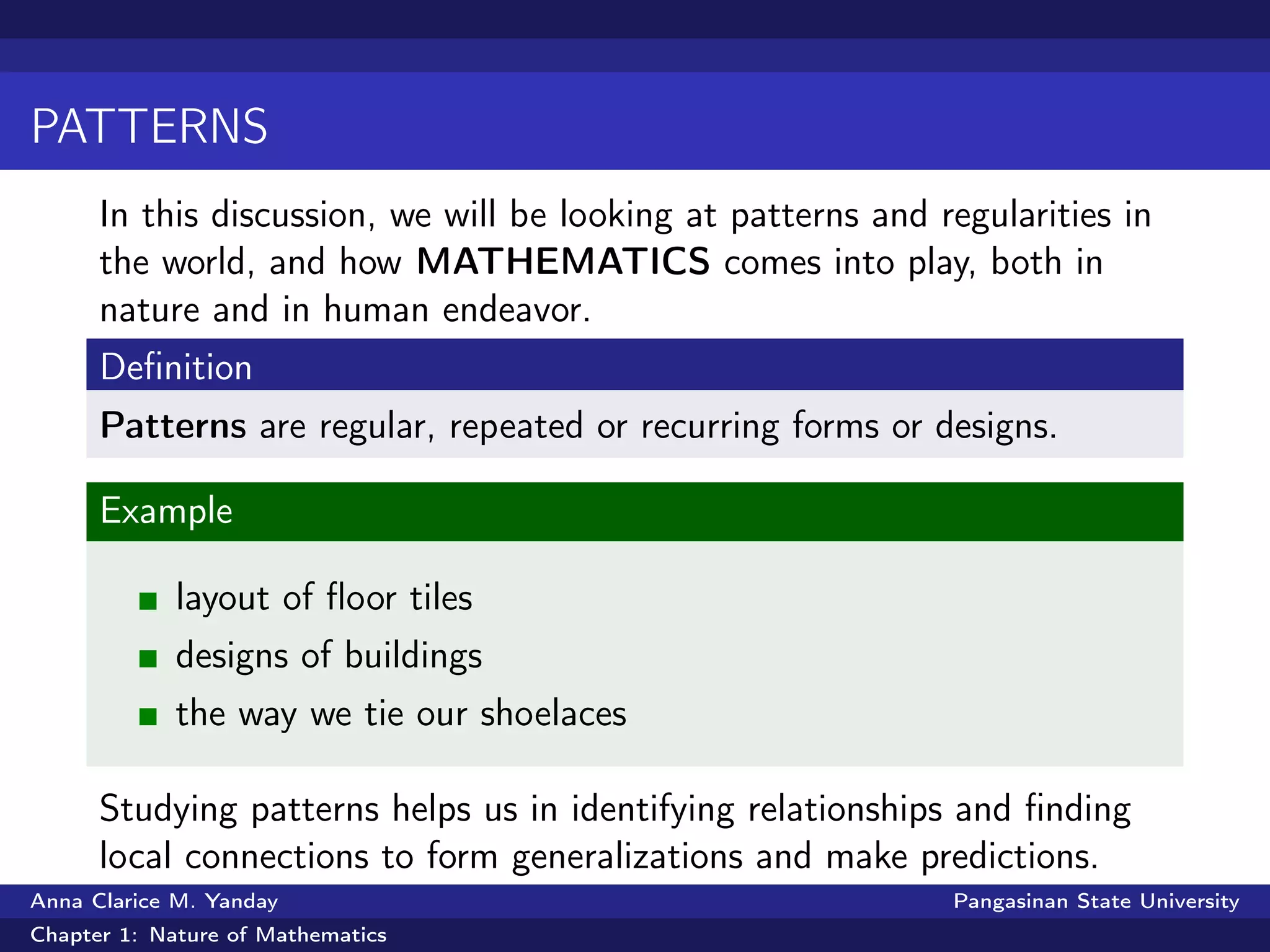 PATTERNS
In this discussion, we will be looking at patterns and regularities in
the world, and how MATHEMATICS comes into play, both in
nature and in human endeavor.
Deﬁnition
Patterns are regular, repeated or recurring forms or designs.
Example
layout of ﬂoor tiles
designs of buildings
the way we tie our shoelaces
Studying patterns helps us in identifying relationships and ﬁnding
local connections to form generalizations and make predictions.
Anna Clarice M. Yanday Pangasinan State University
Chapter 1: Nature of Mathematics
 
