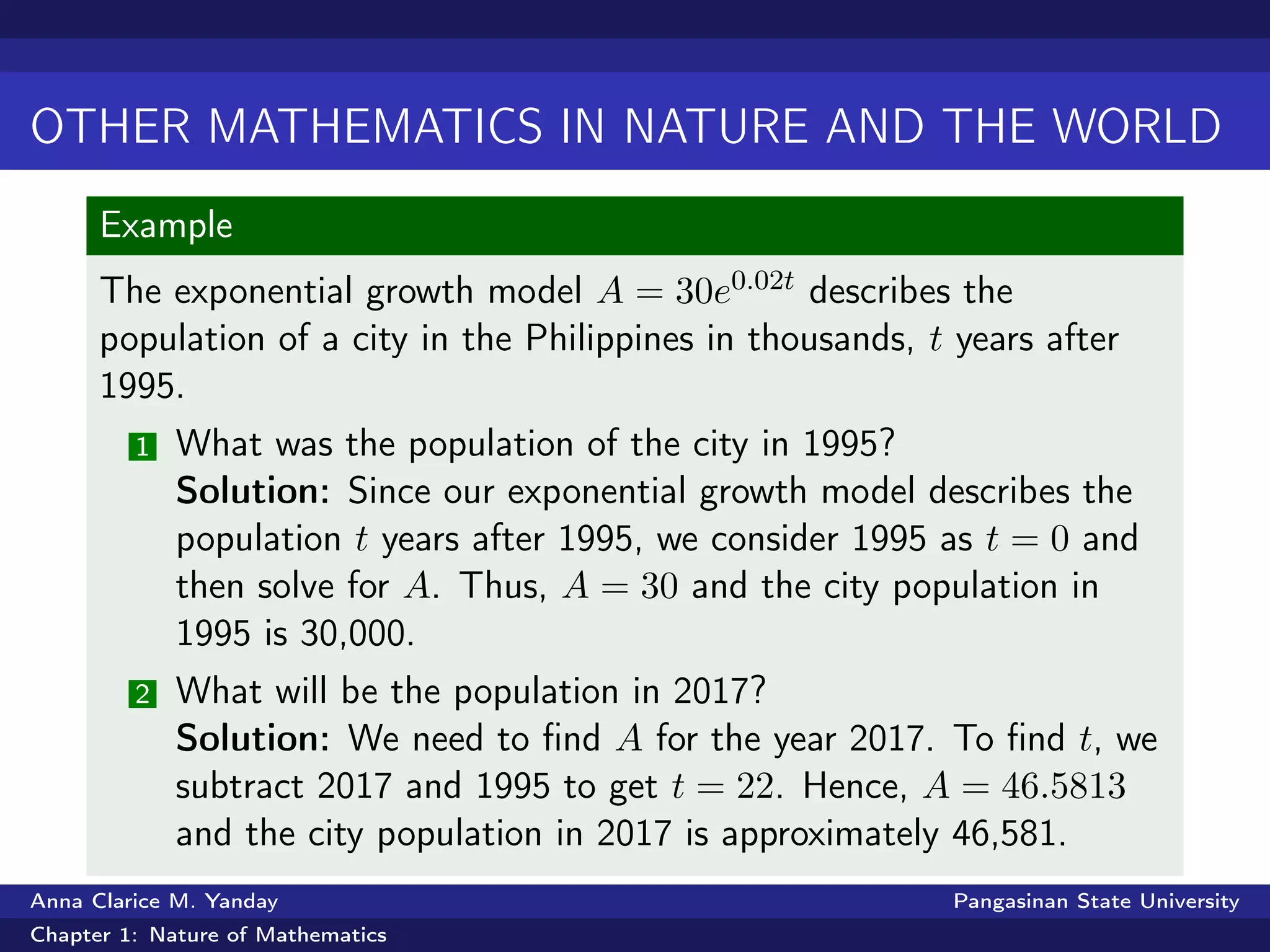 OTHER MATHEMATICS IN NATURE AND THE WORLD
Example
The exponential growth model A = 30e0.02t describes the
population of a city in the Philippines in thousands, t years after
1995.
1 What was the population of the city in 1995?
Solution: Since our exponential growth model describes the
population t years after 1995, we consider 1995 as t = 0 and
then solve for A. Thus, A = 30 and the city population in
1995 is 30,000.
2 What will be the population in 2017?
Solution: We need to ﬁnd A for the year 2017. To ﬁnd t, we
subtract 2017 and 1995 to get t = 22. Hence, A = 46.5813
and the city population in 2017 is approximately 46,581.
Anna Clarice M. Yanday Pangasinan State University
Chapter 1: Nature of Mathematics
 