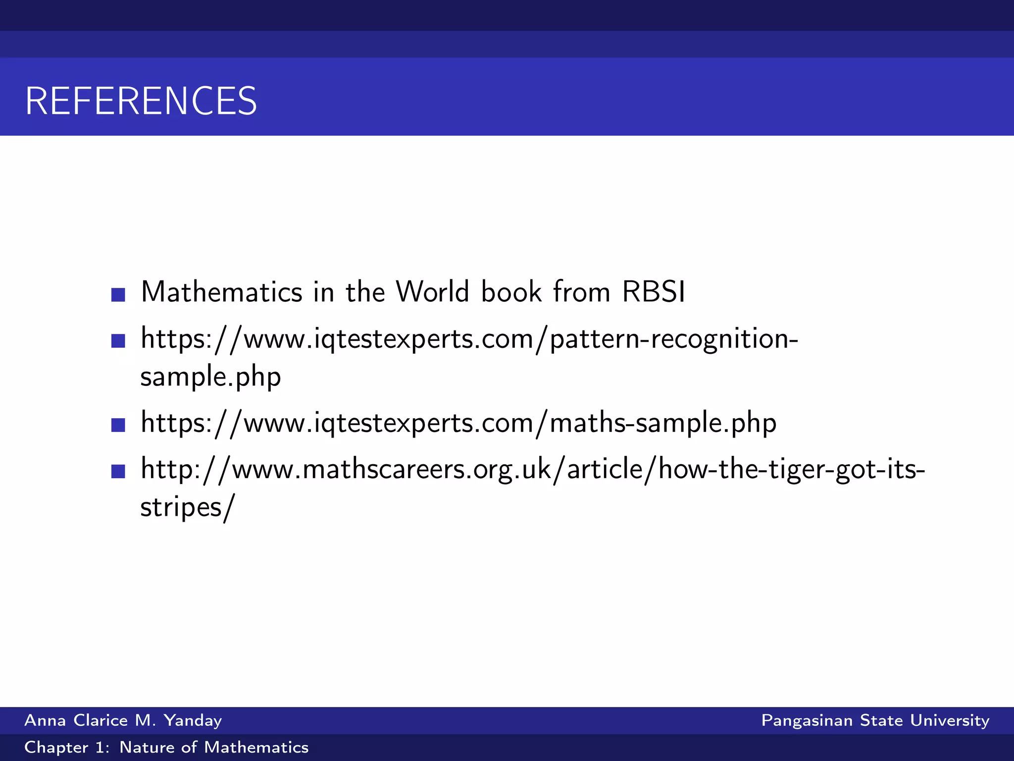 REFERENCES
Mathematics in the World book from RBSI
https://www.iqtestexperts.com/pattern-recognition-
sample.php
https://www.iqtestexperts.com/maths-sample.php
http://www.mathscareers.org.uk/article/how-the-tiger-got-its-
stripes/
Anna Clarice M. Yanday Pangasinan State University
Chapter 1: Nature of Mathematics
 