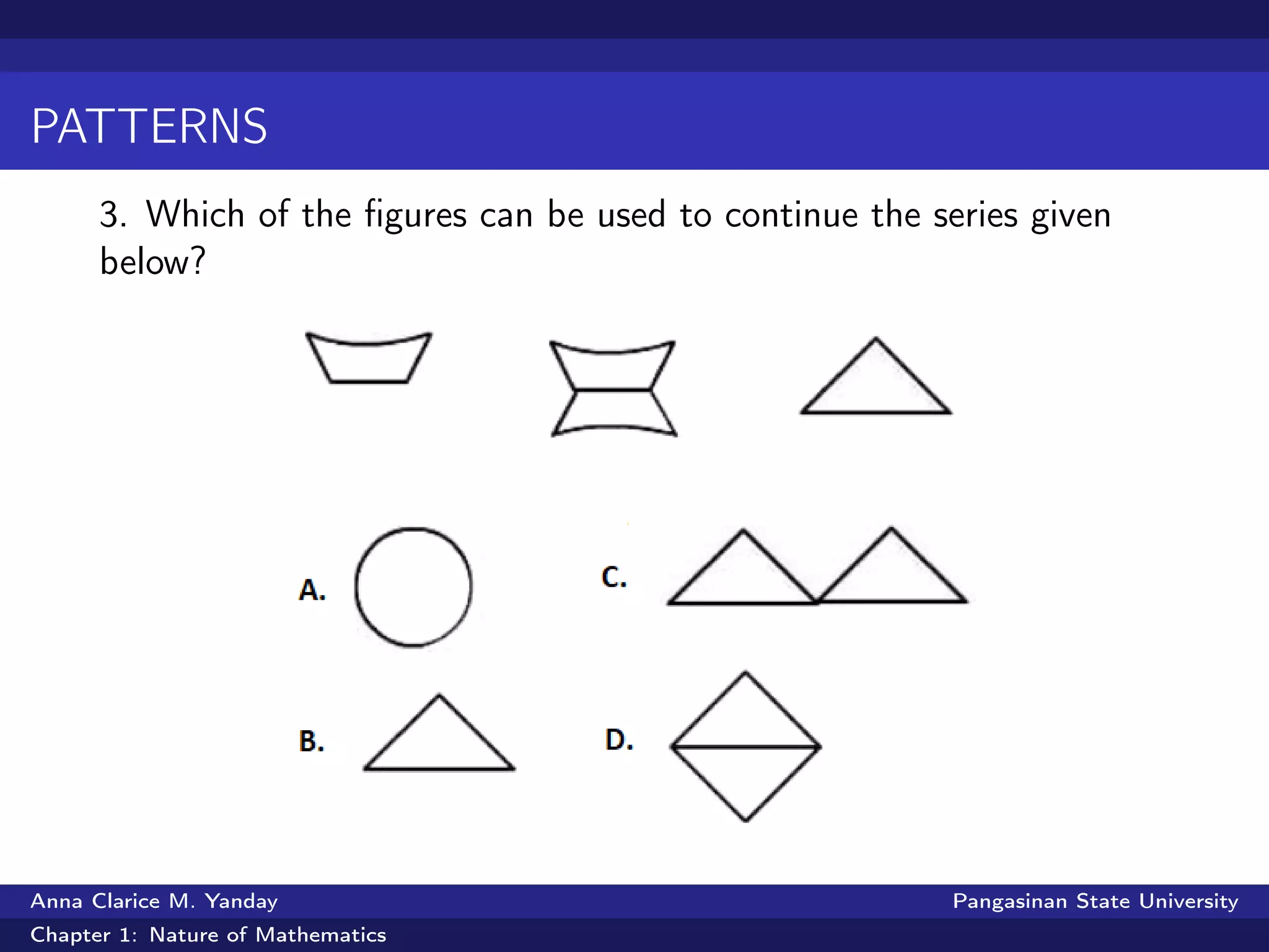 PATTERNS
3. Which of the ﬁgures can be used to continue the series given
below?
Anna Clarice M. Yanday Pangasinan State University
Chapter 1: Nature of Mathematics
 