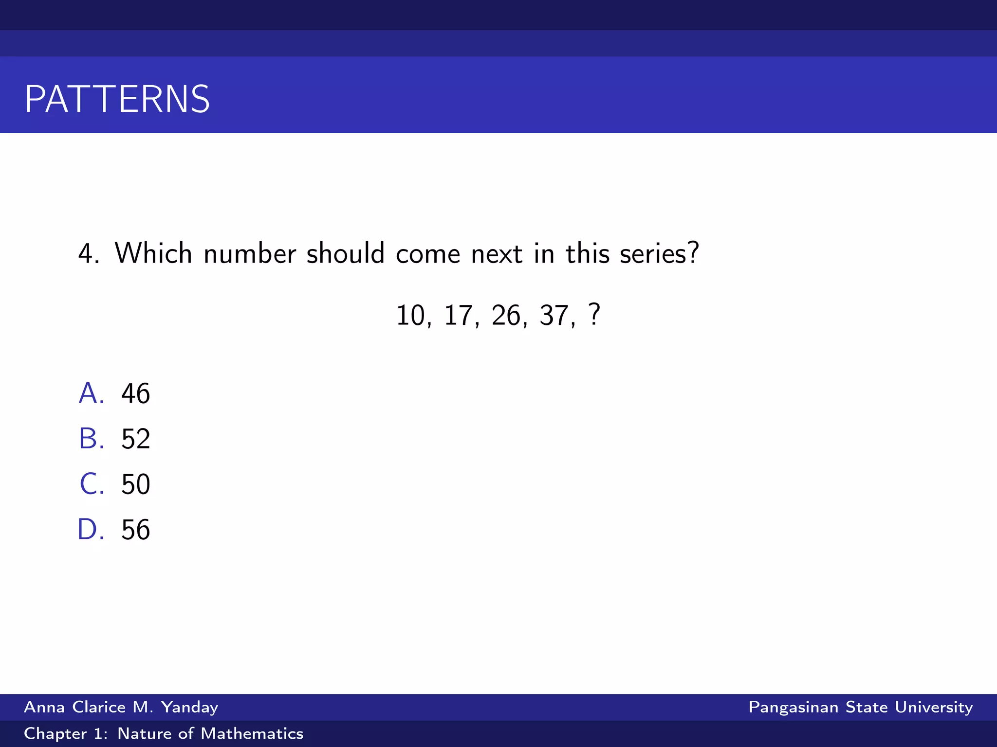 PATTERNS
4. Which number should come next in this series?
10, 17, 26, 37, ?
A. 46
B. 52
C. 50
D. 56
Anna Clarice M. Yanday Pangasinan State University
Chapter 1: Nature of Mathematics
 