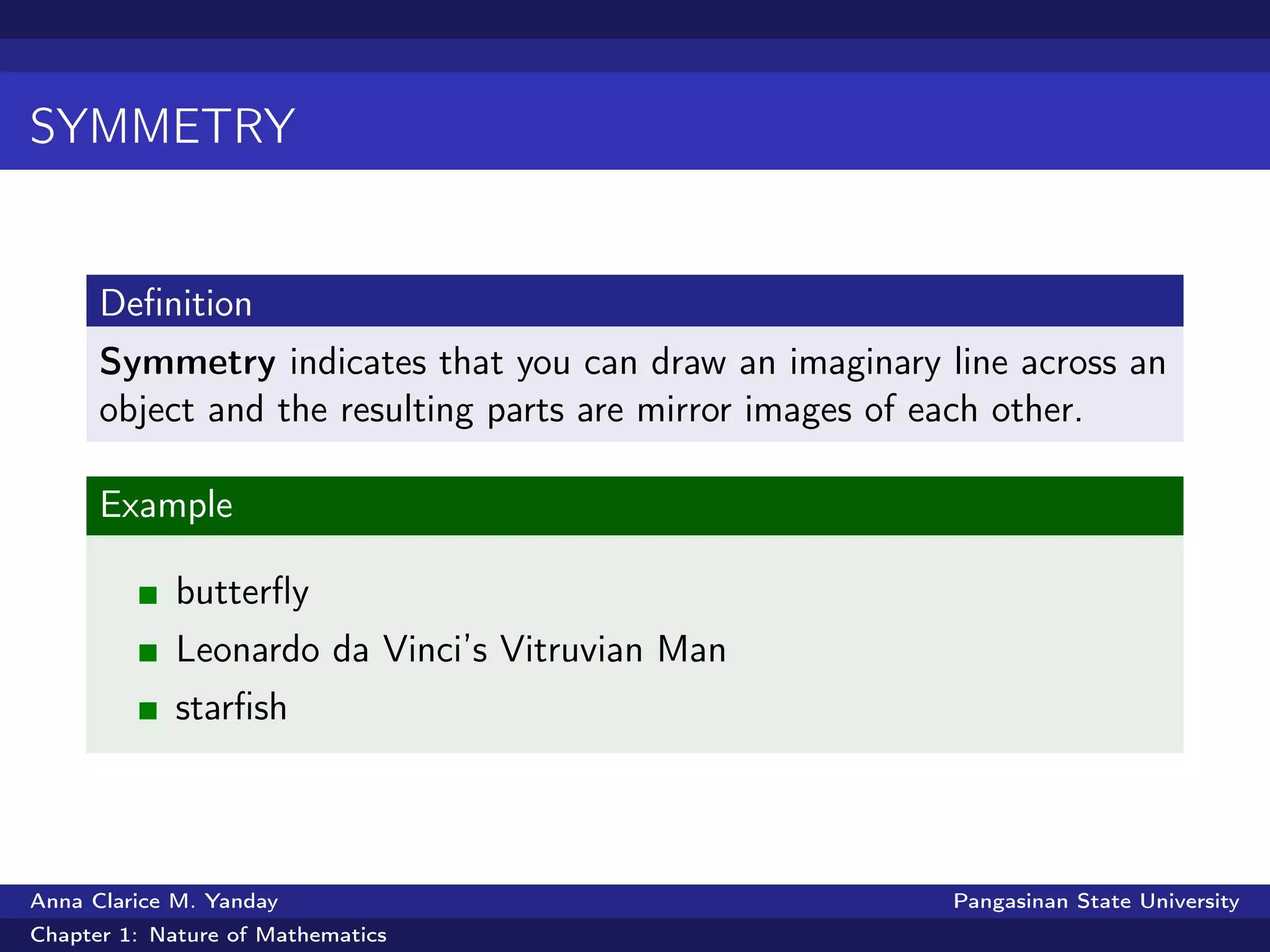 SYMMETRY
Deﬁnition
Symmetry indicates that you can draw an imaginary line across an
object and the resulting parts are mirror images of each other.
Example
butterﬂy
Leonardo da Vinci’s Vitruvian Man
starﬁsh
Anna Clarice M. Yanday Pangasinan State University
Chapter 1: Nature of Mathematics
 