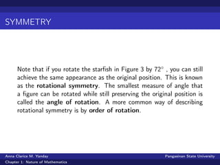 SYMMETRY
Note that if you rotate the starﬁsh in Figure 3 by 72◦ , you can still
achieve the same appearance as the original position. This is known
as the rotational symmetry. The smallest measure of angle that
a ﬁgure can be rotated while still preserving the original position is
called the angle of rotation. A more common way of describing
rotational symmetry is by order of rotation.
Anna Clarice M. Yanday Pangasinan State University
Chapter 1: Nature of Mathematics
 