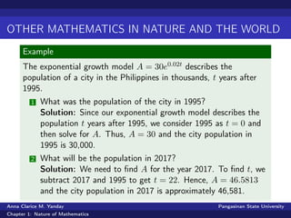 OTHER MATHEMATICS IN NATURE AND THE WORLD
Example
The exponential growth model A = 30e0.02t describes the
population of a city in the Philippines in thousands, t years after
1995.
1 What was the population of the city in 1995?
Solution: Since our exponential growth model describes the
population t years after 1995, we consider 1995 as t = 0 and
then solve for A. Thus, A = 30 and the city population in
1995 is 30,000.
2 What will be the population in 2017?
Solution: We need to ﬁnd A for the year 2017. To ﬁnd t, we
subtract 2017 and 1995 to get t = 22. Hence, A = 46.5813
and the city population in 2017 is approximately 46,581.
Anna Clarice M. Yanday Pangasinan State University
Chapter 1: Nature of Mathematics
 
