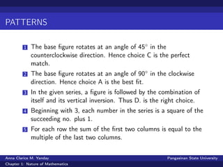 PATTERNS
1 The base ﬁgure rotates at an angle of 45◦ in the
counterclockwise direction. Hence choice C is the perfect
match.
2 The base ﬁgure rotates at an angle of 90◦ in the clockwise
direction. Hence choice A is the best ﬁt.
3 In the given series, a ﬁgure is followed by the combination of
itself and its vertical inversion. Thus D. is the right choice.
4 Beginning with 3, each number in the series is a square of the
succeeding no. plus 1.
5 For each row the sum of the ﬁrst two columns is equal to the
multiple of the last two columns.
Anna Clarice M. Yanday Pangasinan State University
Chapter 1: Nature of Mathematics
 