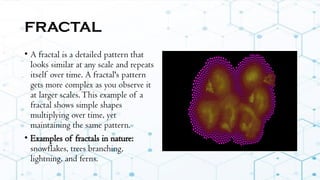 FRACTAL
• A fractal is a detailed pattern that
looks similar at any scale and repeats
itself over time. A fractal's pattern
gets more complex as you observe it
at larger scales.This example of a
fractal shows simple shapes
multiplying over time, yet
maintaining the same pattern.
• Examples of fractals in nature:
snowflakes, trees branching,
lightning, and ferns.
 