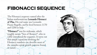 FIBONACCI SEQUENCE
The Fibonacci sequence named after the
Italian mathematician Leonardo Fibonacci
of PIsa. His real name was Leonardo
Pisano Bogollo, and he lived between 1170
and 1250 in Italy.
"Fibonacci" was his nickname, which
roughly means "Son of Bonacci", who in
1202 introduced the sequence. It turns out
that simple equations involving the
Fibonacci numbers can describe most of
the complex spiral growth patterns found
in nature.
 
